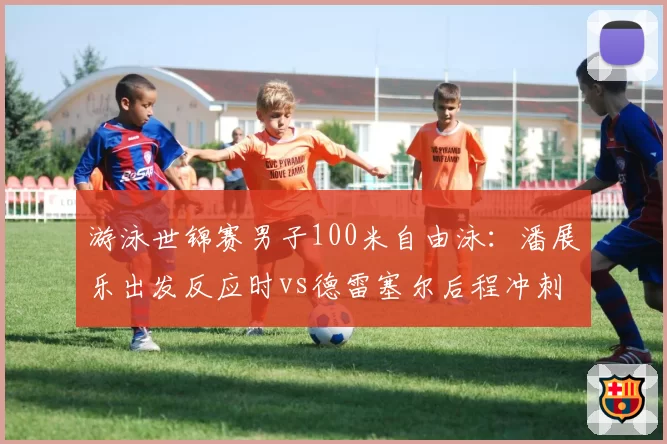 游泳世锦赛男子100米自由泳：潘展乐出发反应时vs德雷塞尔后程冲刺，亚洲纪录挑战世界纪录