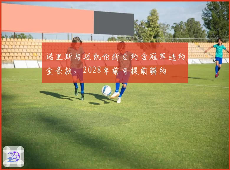 诺里斯与迈凯伦新合约含冠军违约金条款，2028年前可提前解约