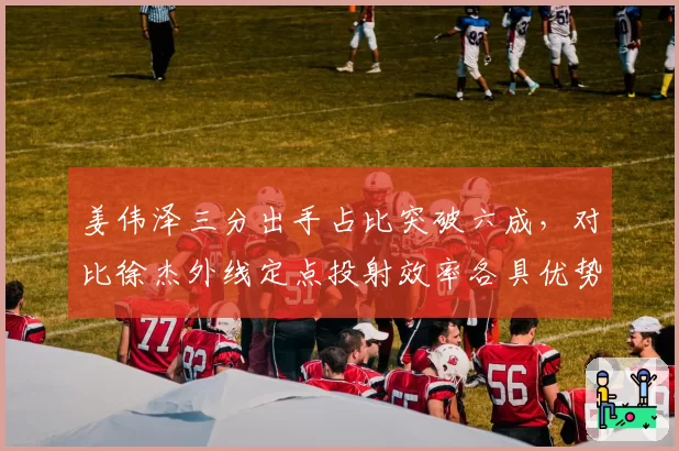 姜伟泽三分出手占比突破六成，对比徐杰外线定点投射效率各具优势