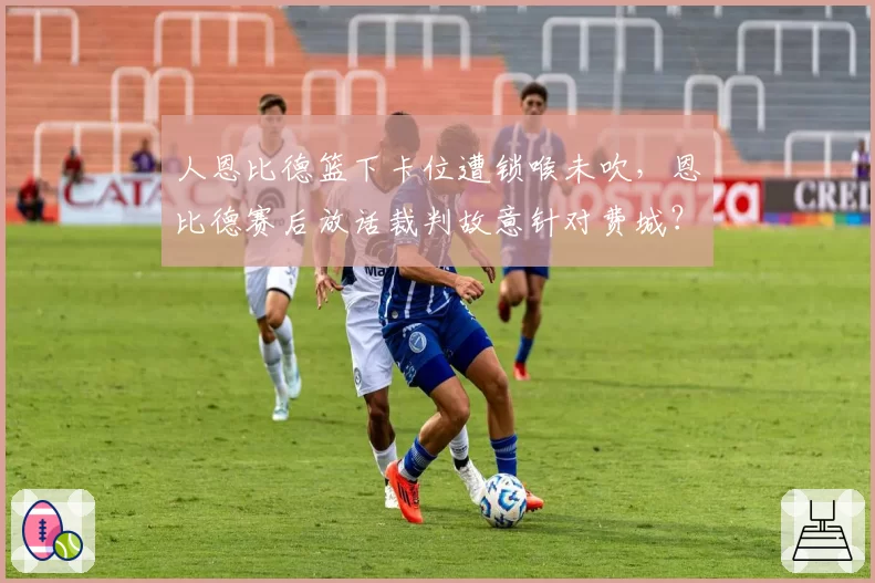 人恩比德篮下卡位遭锁喉未吹，恩比德赛后放话裁判故意针对费城？