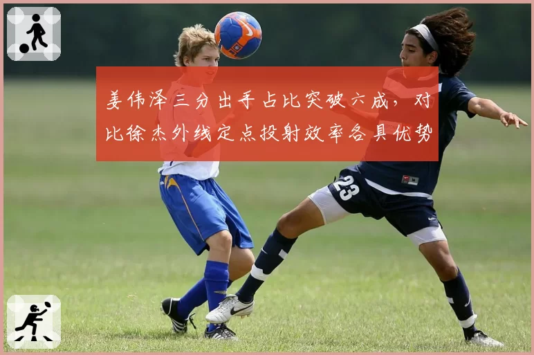 姜伟泽三分出手占比突破六成,对比徐杰外线定点投射效率各具优势