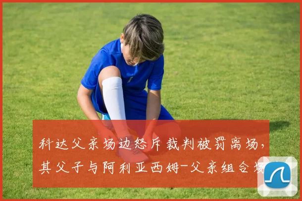 科达父亲场边怒斥裁判被罚离场，其父子与阿利亚西姆-父亲组合场边行为对比