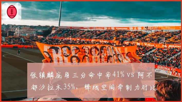 张镇麟底角三分命中率41% vs 阿不都沙拉木35%,锋线空间牵制力对比