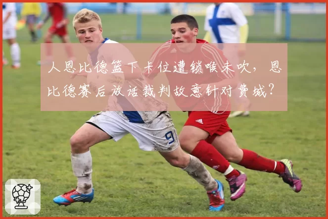 人恩比德篮下卡位遭锁喉未吹，恩比德赛后放话裁判故意针对费城？