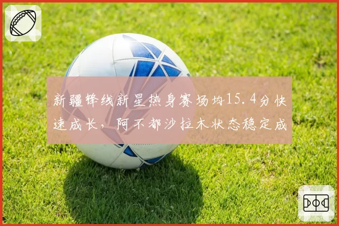 新疆锋线新星热身赛场均15.4分快速成长，阿不都沙拉木状态稳定成定海神针__br_