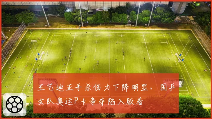 王艺迪正手杀伤力下降明显，国乒女队奥运P卡争夺陷入胶着