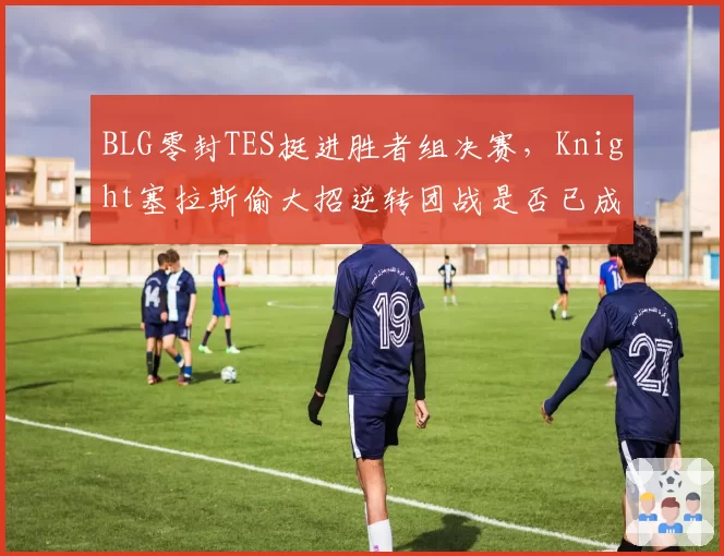 BLG零封TES挺进胜者组决赛，Knight塞拉斯偷大招逆转团战是否已成隐患？