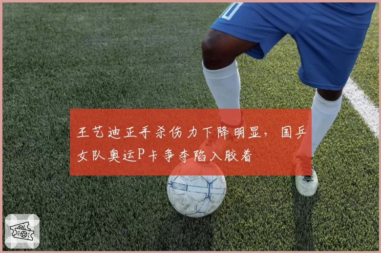 王艺迪正手杀伤力下降明显,国乒女队奥运P卡争夺陷入胶着