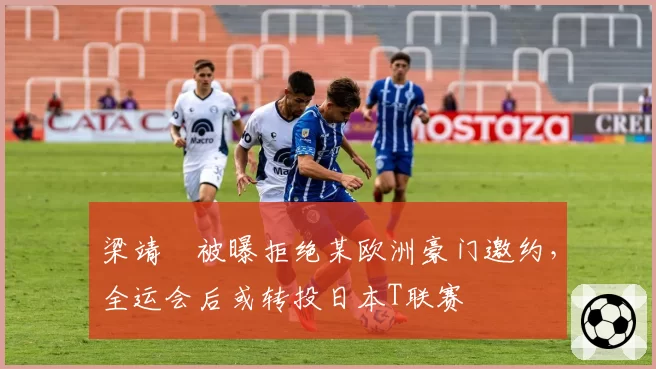 梁靖崑被曝拒绝某欧洲豪门邀约，全运会后或转投日本T联赛