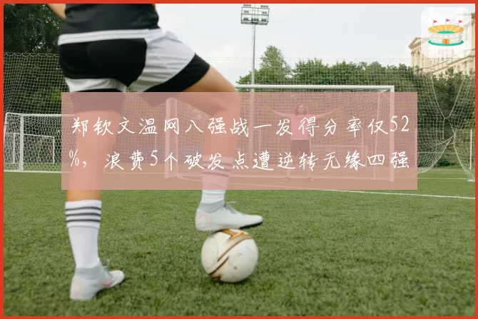郑钦文温网八强战一发得分率仅52%，浪费5个破发点遭逆转无缘四强