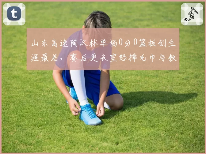 山东高速陶汉林单场0分0篮板创生涯最差，赛后更衣室怒摔毛巾与教练组交恶