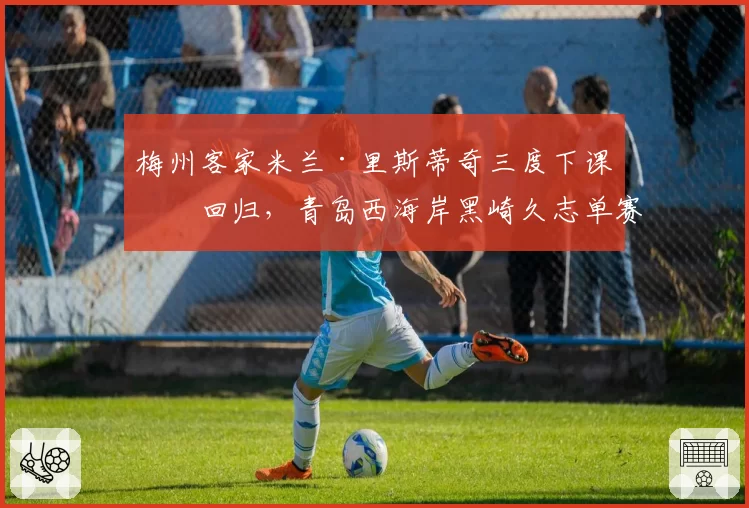 梅州客家米兰·里斯蒂奇三度下课又回归，青岛西海岸黑崎久志单赛季被炒