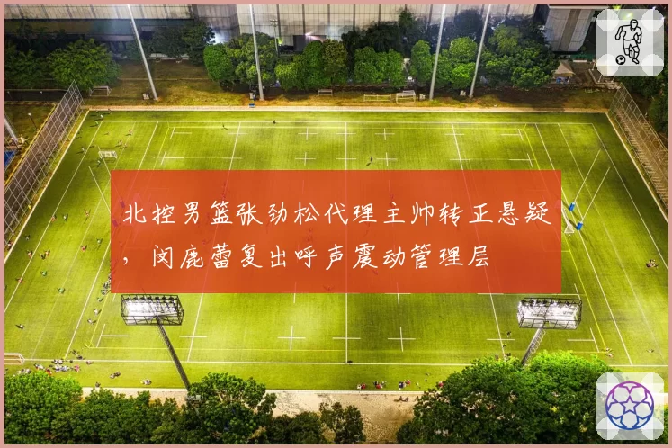 北控男篮张劲松代理主帅转正悬疑,闵鹿蕾复出呼声震动管理层