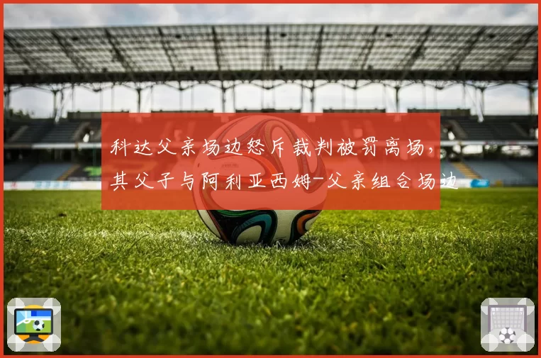 科达父亲场边怒斥裁判被罚离场，其父子与阿利亚西姆-父亲组合场边行为对比