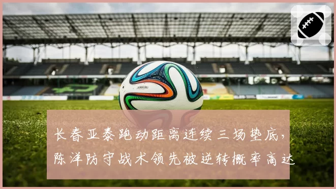 长春亚泰跑动距离连续三场垫底，陈洋防守战术领先被逆转概率高达60%