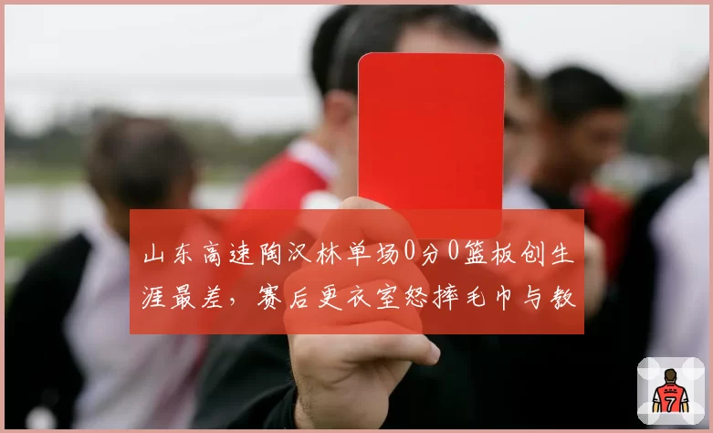 山东高速陶汉林单场0分0篮板创生涯最差，赛后更衣室怒摔毛巾与教练组交恶