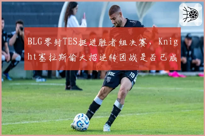 BLG零封TES挺进胜者组决赛，Knight塞拉斯偷大招逆转团战是否已成隐患？