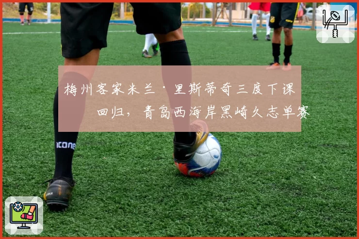 梅州客家米兰·里斯蒂奇三度下课又回归，青岛西海岸黑崎久志单赛季被炒