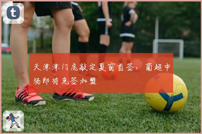 天津津门虎敲定夏窗首签，葡超中场即将免签加盟