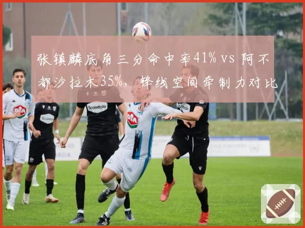 张镇麟底角三分命中率41% vs 阿不都沙拉木35%，锋线空间牵制力对比