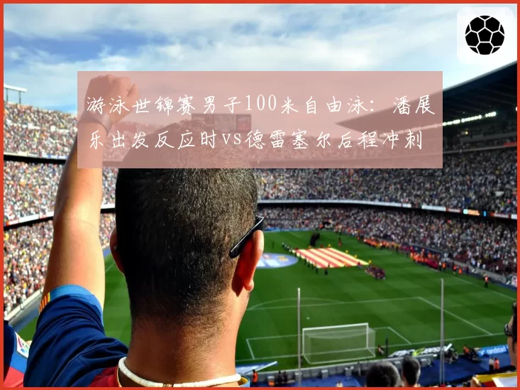 游泳世锦赛男子100米自由泳：潘展乐出发反应时vs德雷塞尔后程冲刺，亚洲纪录挑战世界纪录