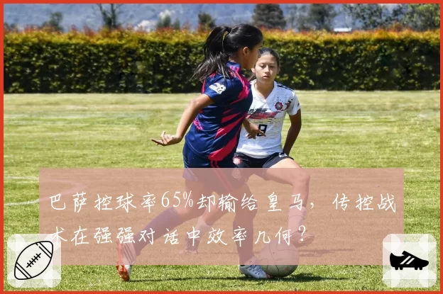 巴萨控球率65%却输给皇马，传控战术在强强对话中效率几何？