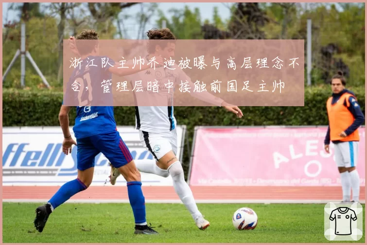 浙江队主帅乔迪被曝与高层理念不合,管理层暗中接触前国足主帅