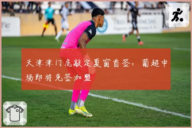 天津津门虎敲定夏窗首签，葡超中场即将免签加盟