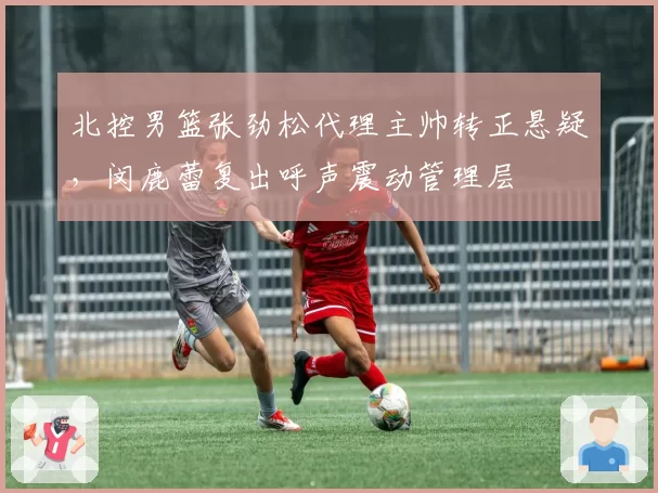 北控男篮张劲松代理主帅转正悬疑，闵鹿蕾复出呼声震动管理层